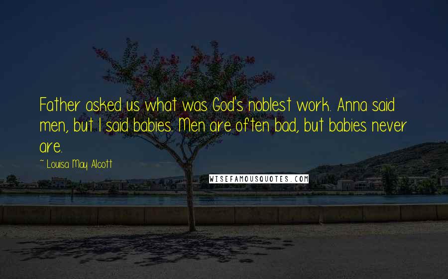 Louisa May Alcott Quotes: Father asked us what was God's noblest work. Anna said men, but I said babies. Men are often bad, but babies never are.