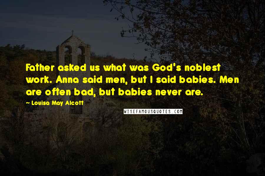 Louisa May Alcott Quotes: Father asked us what was God's noblest work. Anna said men, but I said babies. Men are often bad, but babies never are.