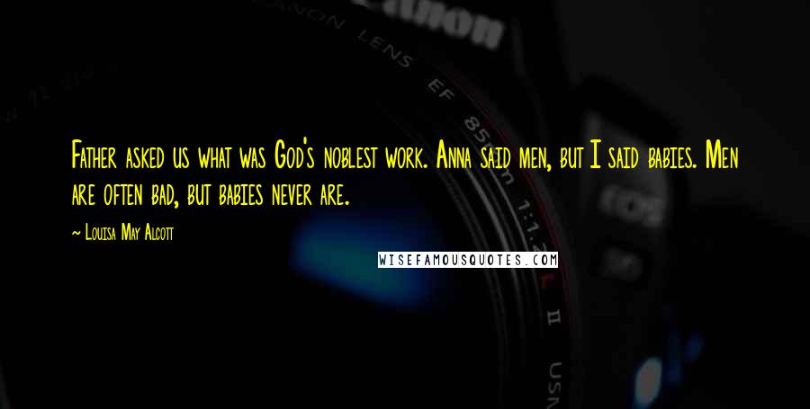 Louisa May Alcott Quotes: Father asked us what was God's noblest work. Anna said men, but I said babies. Men are often bad, but babies never are.
