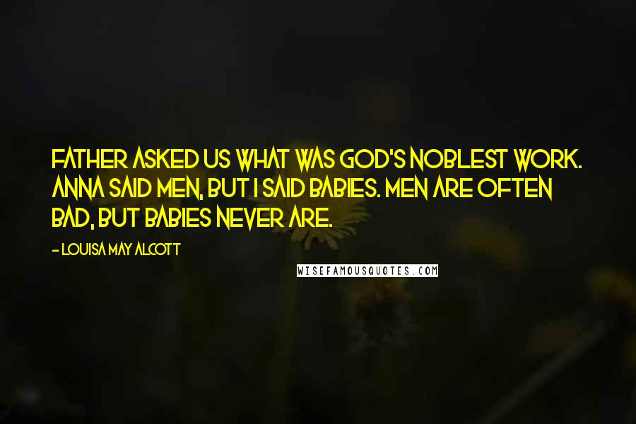 Louisa May Alcott Quotes: Father asked us what was God's noblest work. Anna said men, but I said babies. Men are often bad, but babies never are.