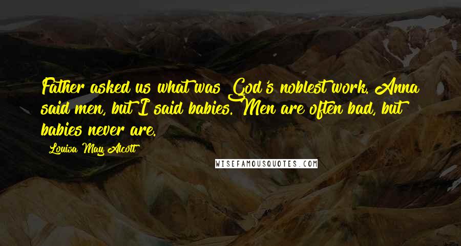 Louisa May Alcott Quotes: Father asked us what was God's noblest work. Anna said men, but I said babies. Men are often bad, but babies never are.