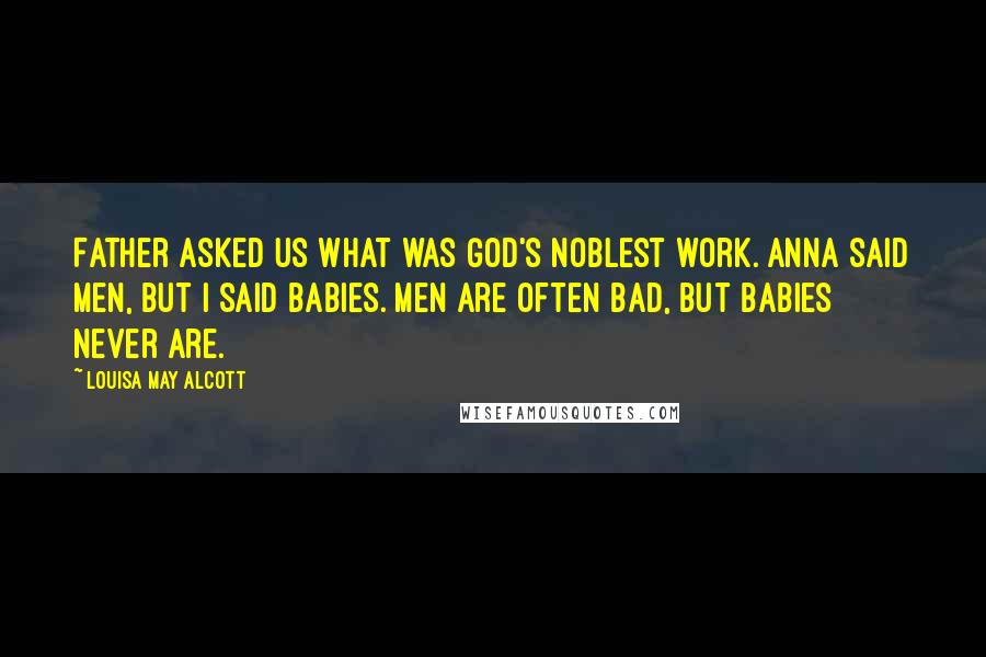 Louisa May Alcott Quotes: Father asked us what was God's noblest work. Anna said men, but I said babies. Men are often bad, but babies never are.