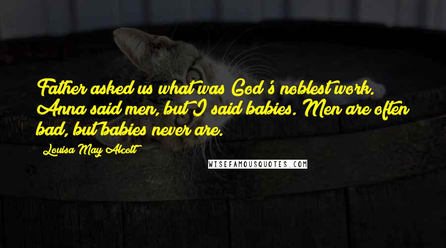 Louisa May Alcott Quotes: Father asked us what was God's noblest work. Anna said men, but I said babies. Men are often bad, but babies never are.