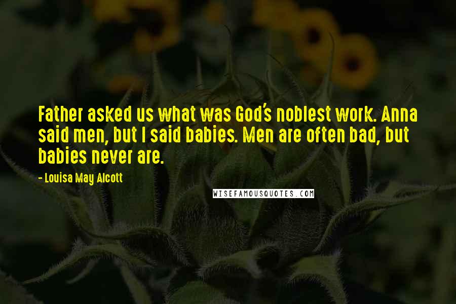 Louisa May Alcott Quotes: Father asked us what was God's noblest work. Anna said men, but I said babies. Men are often bad, but babies never are.