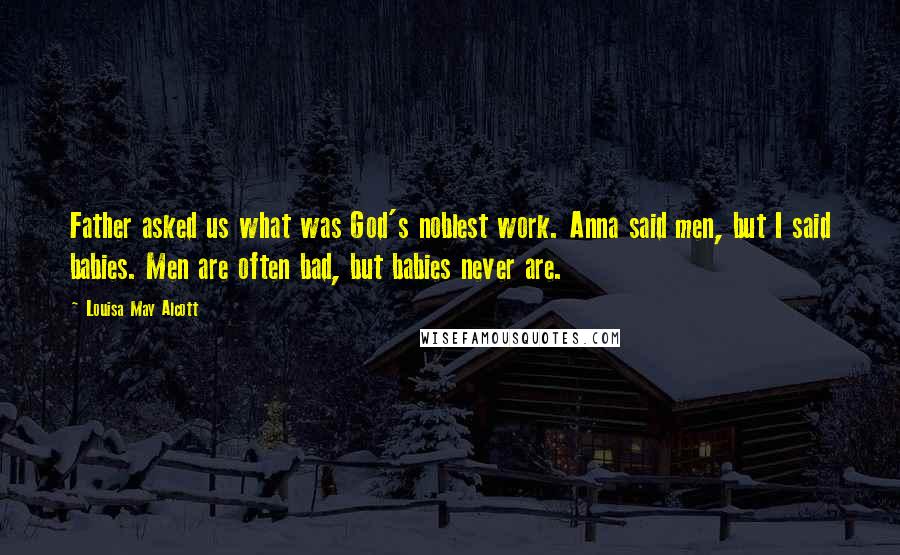 Louisa May Alcott Quotes: Father asked us what was God's noblest work. Anna said men, but I said babies. Men are often bad, but babies never are.