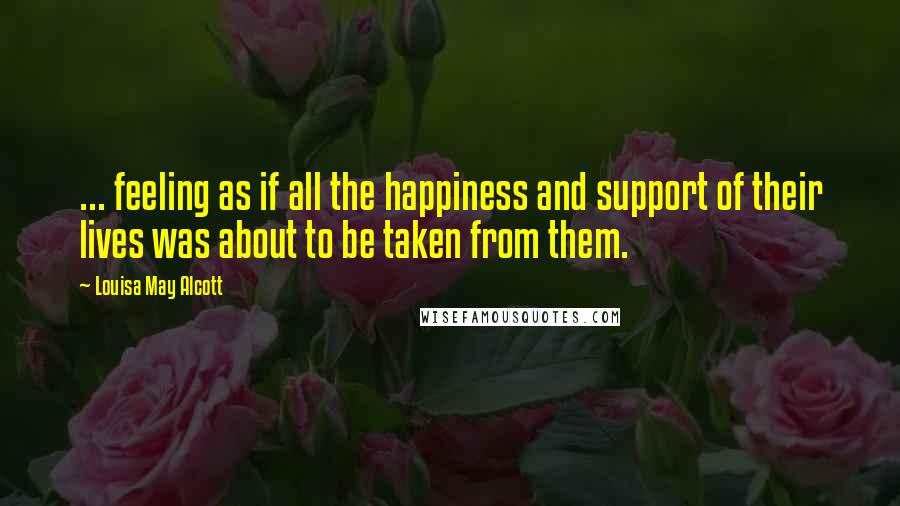 Louisa May Alcott Quotes: ... feeling as if all the happiness and support of their lives was about to be taken from them.