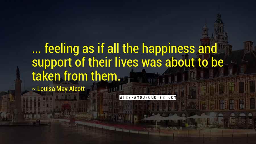 Louisa May Alcott Quotes: ... feeling as if all the happiness and support of their lives was about to be taken from them.