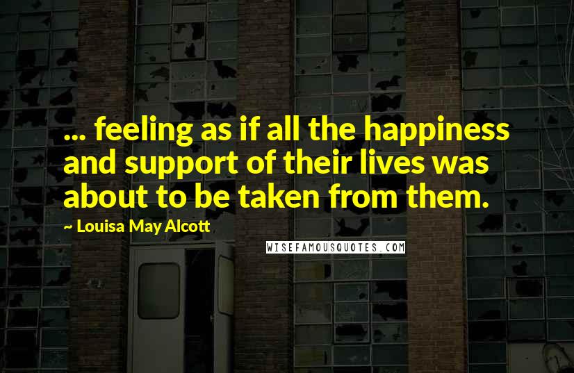 Louisa May Alcott Quotes: ... feeling as if all the happiness and support of their lives was about to be taken from them.