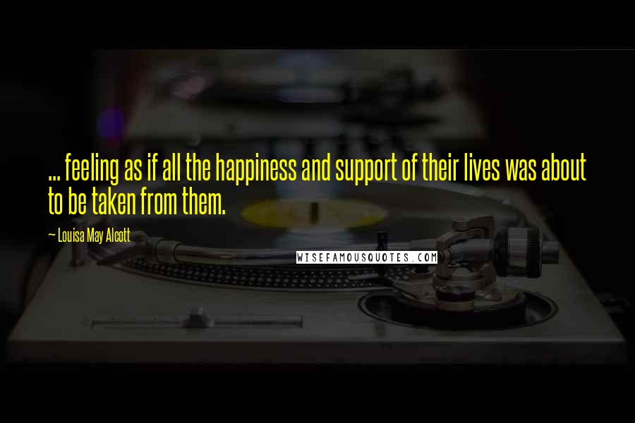 Louisa May Alcott Quotes: ... feeling as if all the happiness and support of their lives was about to be taken from them.