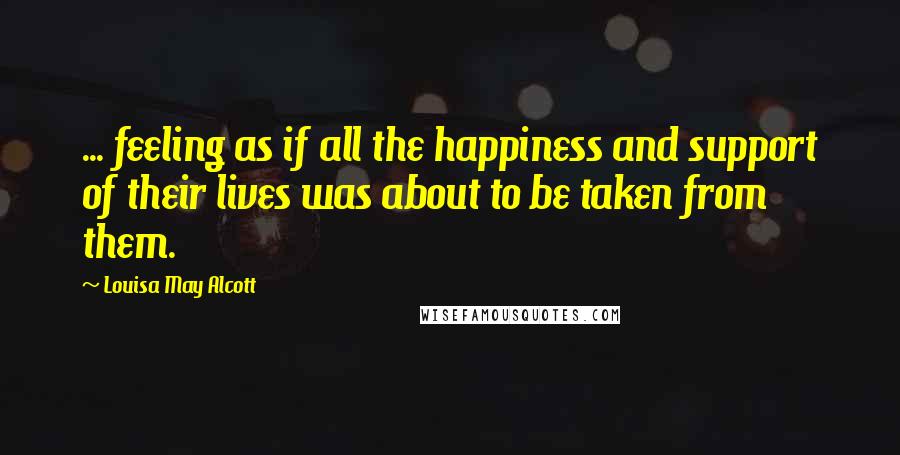 Louisa May Alcott Quotes: ... feeling as if all the happiness and support of their lives was about to be taken from them.