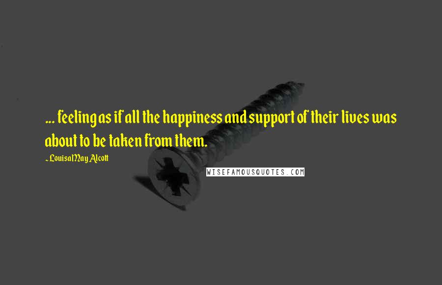 Louisa May Alcott Quotes: ... feeling as if all the happiness and support of their lives was about to be taken from them.