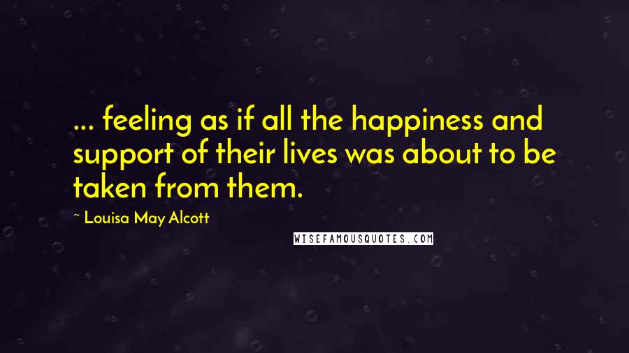 Louisa May Alcott Quotes: ... feeling as if all the happiness and support of their lives was about to be taken from them.