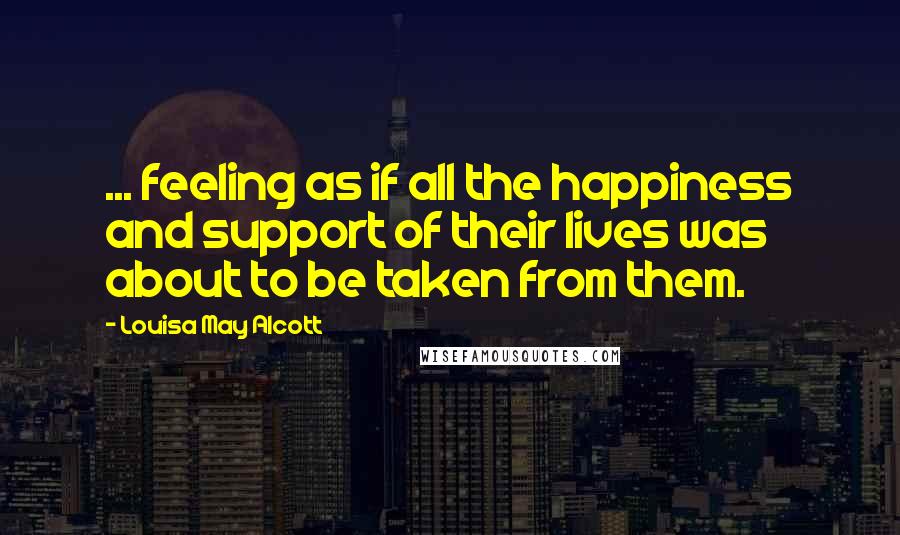 Louisa May Alcott Quotes: ... feeling as if all the happiness and support of their lives was about to be taken from them.