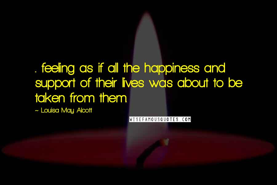 Louisa May Alcott Quotes: ... feeling as if all the happiness and support of their lives was about to be taken from them.