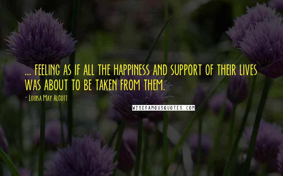 Louisa May Alcott Quotes: ... feeling as if all the happiness and support of their lives was about to be taken from them.