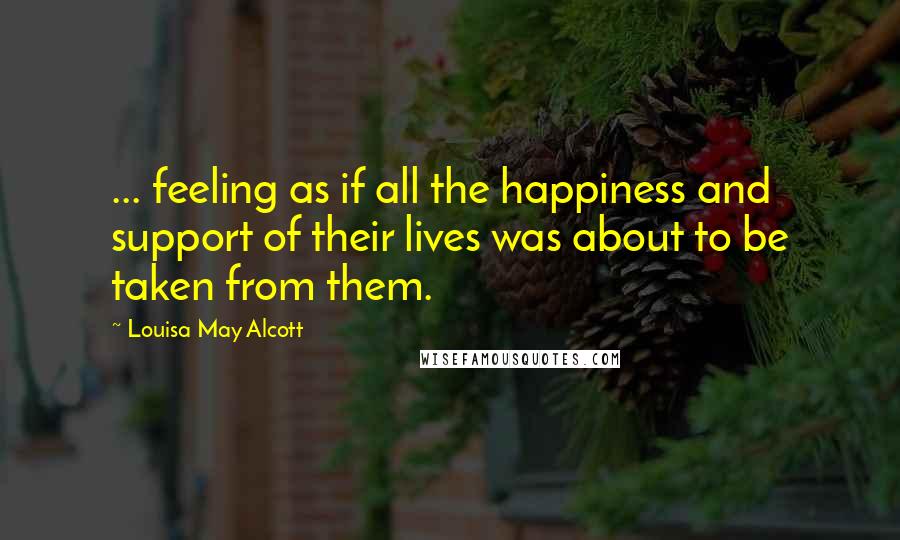 Louisa May Alcott Quotes: ... feeling as if all the happiness and support of their lives was about to be taken from them.