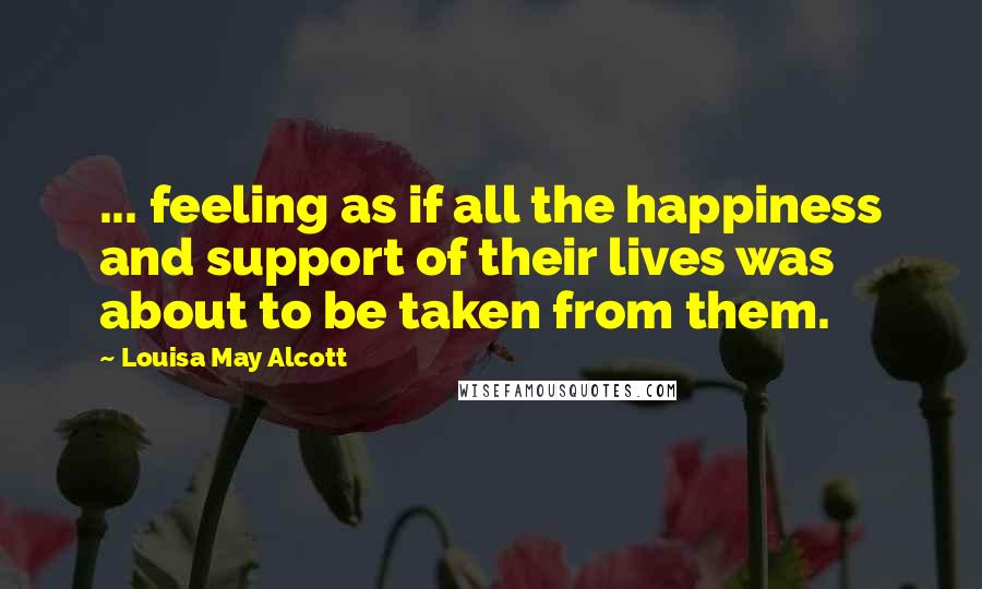 Louisa May Alcott Quotes: ... feeling as if all the happiness and support of their lives was about to be taken from them.