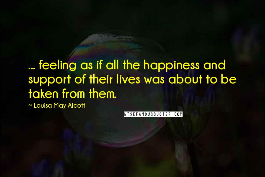 Louisa May Alcott Quotes: ... feeling as if all the happiness and support of their lives was about to be taken from them.