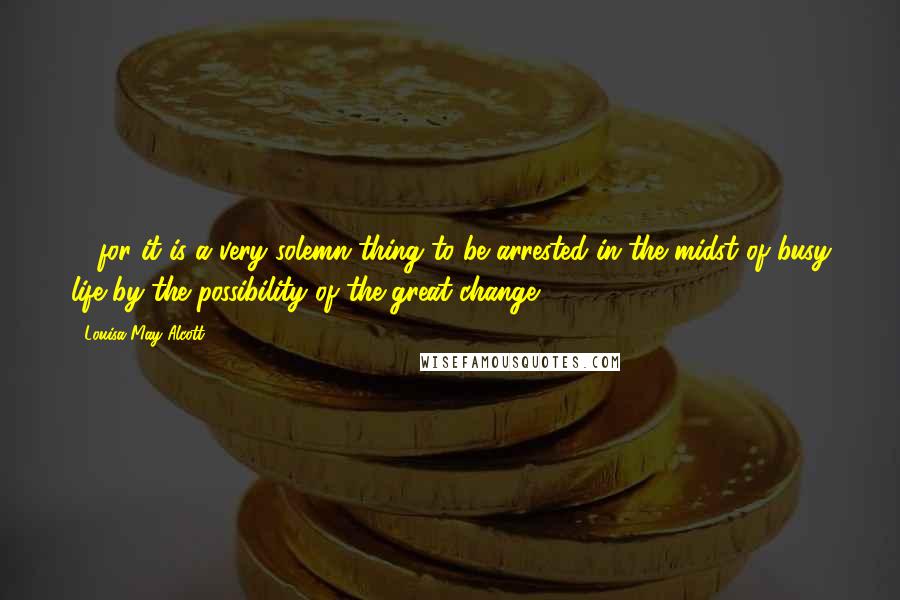 Louisa May Alcott Quotes: ... for it is a very solemn thing to be arrested in the midst of busy life by the possibility of the great change.