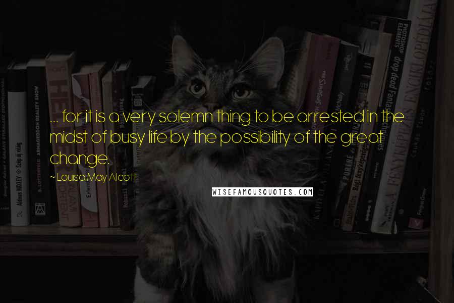 Louisa May Alcott Quotes: ... for it is a very solemn thing to be arrested in the midst of busy life by the possibility of the great change.