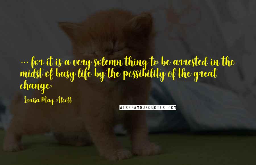Louisa May Alcott Quotes: ... for it is a very solemn thing to be arrested in the midst of busy life by the possibility of the great change.