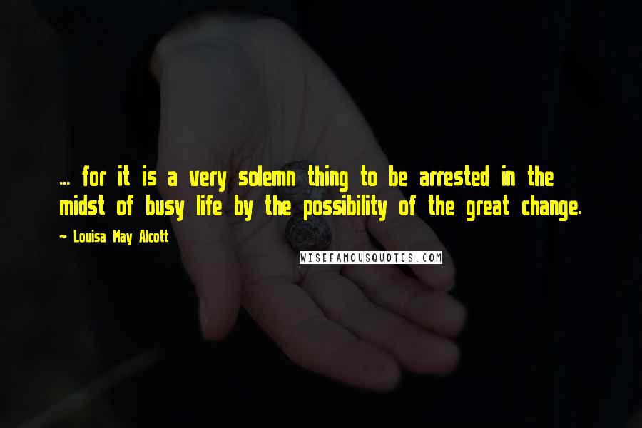 Louisa May Alcott Quotes: ... for it is a very solemn thing to be arrested in the midst of busy life by the possibility of the great change.