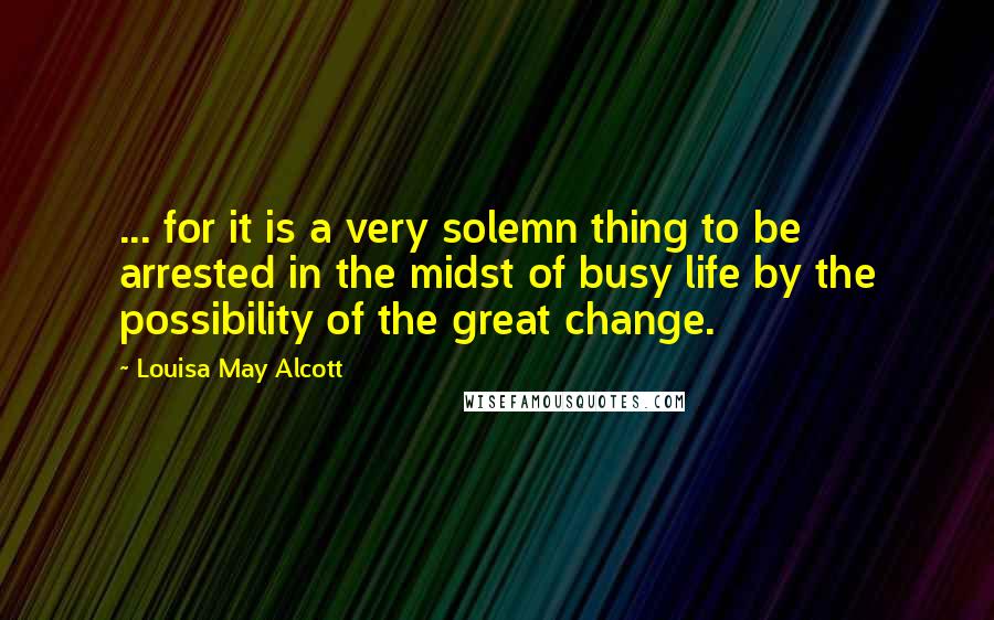 Louisa May Alcott Quotes: ... for it is a very solemn thing to be arrested in the midst of busy life by the possibility of the great change.