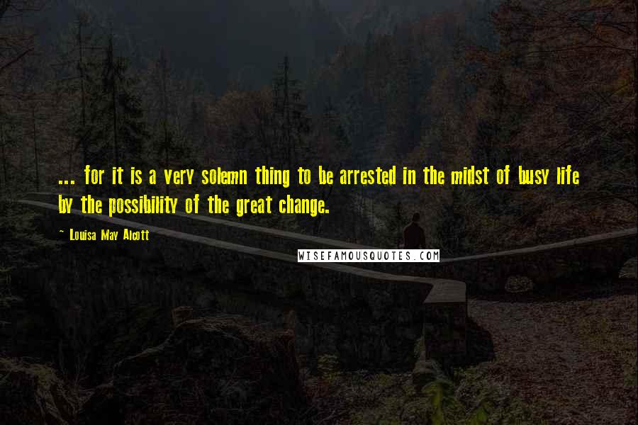 Louisa May Alcott Quotes: ... for it is a very solemn thing to be arrested in the midst of busy life by the possibility of the great change.