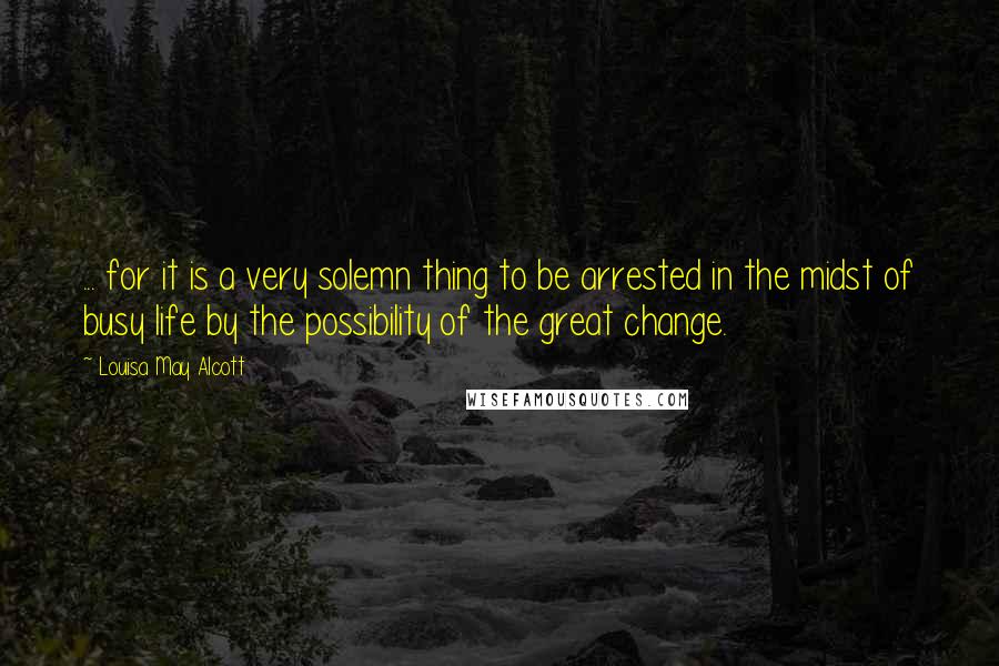 Louisa May Alcott Quotes: ... for it is a very solemn thing to be arrested in the midst of busy life by the possibility of the great change.