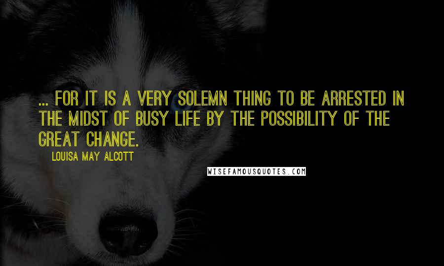 Louisa May Alcott Quotes: ... for it is a very solemn thing to be arrested in the midst of busy life by the possibility of the great change.