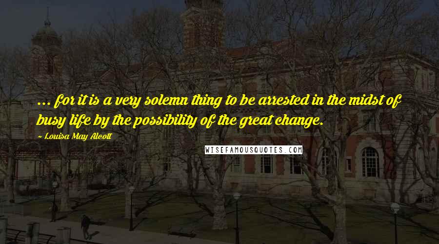 Louisa May Alcott Quotes: ... for it is a very solemn thing to be arrested in the midst of busy life by the possibility of the great change.
