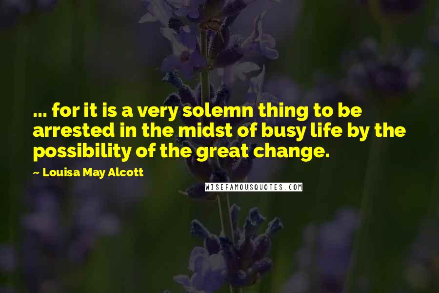 Louisa May Alcott Quotes: ... for it is a very solemn thing to be arrested in the midst of busy life by the possibility of the great change.