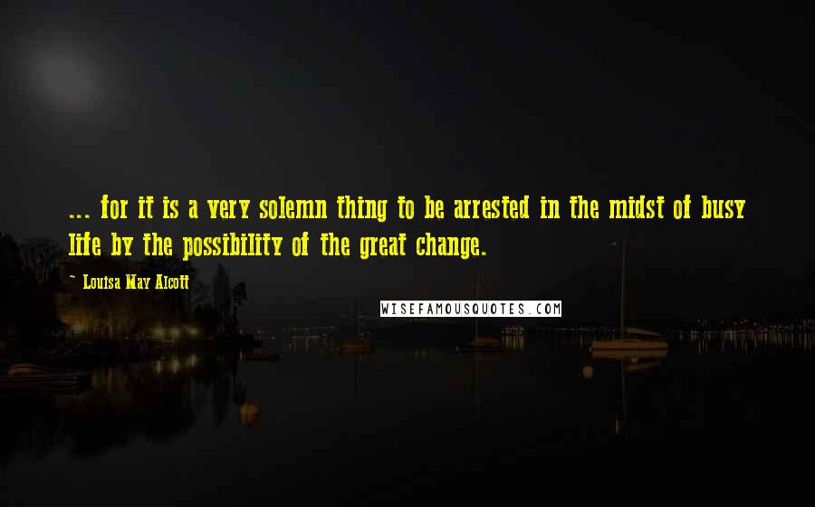 Louisa May Alcott Quotes: ... for it is a very solemn thing to be arrested in the midst of busy life by the possibility of the great change.