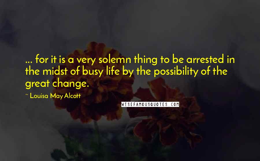 Louisa May Alcott Quotes: ... for it is a very solemn thing to be arrested in the midst of busy life by the possibility of the great change.