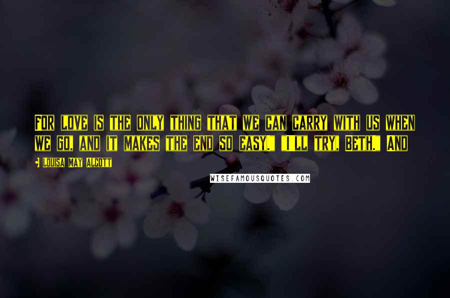 Louisa May Alcott Quotes: For love is the only thing that we can carry with us when we go, and it makes the end so easy." "I'll try, Beth." And