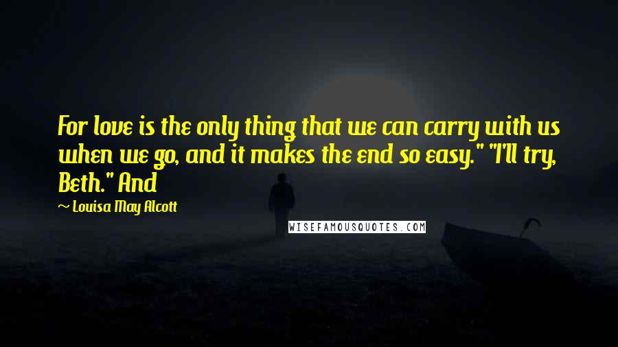 Louisa May Alcott Quotes: For love is the only thing that we can carry with us when we go, and it makes the end so easy." "I'll try, Beth." And