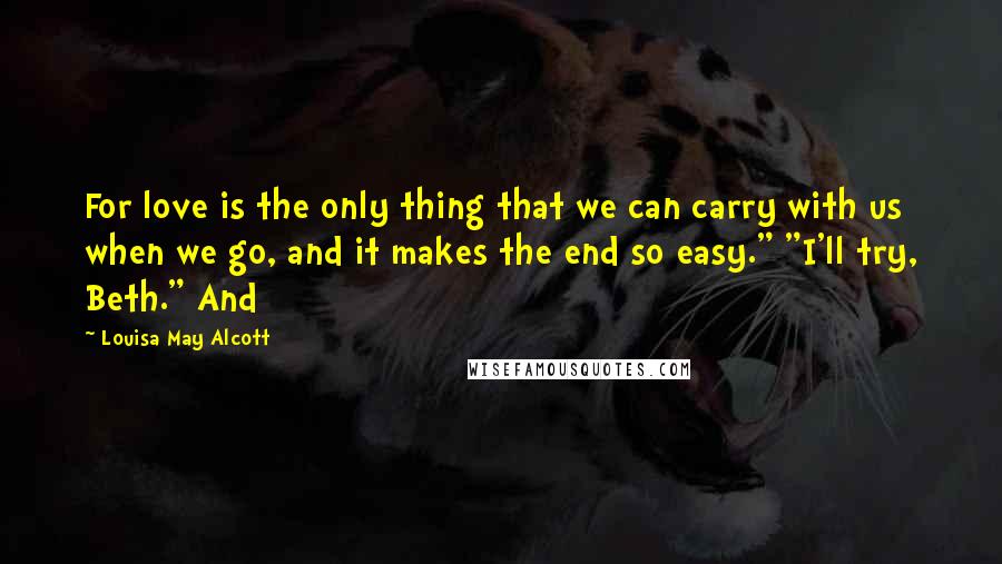 Louisa May Alcott Quotes: For love is the only thing that we can carry with us when we go, and it makes the end so easy." "I'll try, Beth." And