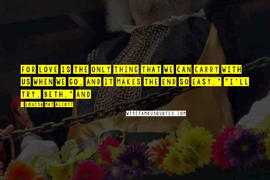 Louisa May Alcott Quotes: For love is the only thing that we can carry with us when we go, and it makes the end so easy." "I'll try, Beth." And