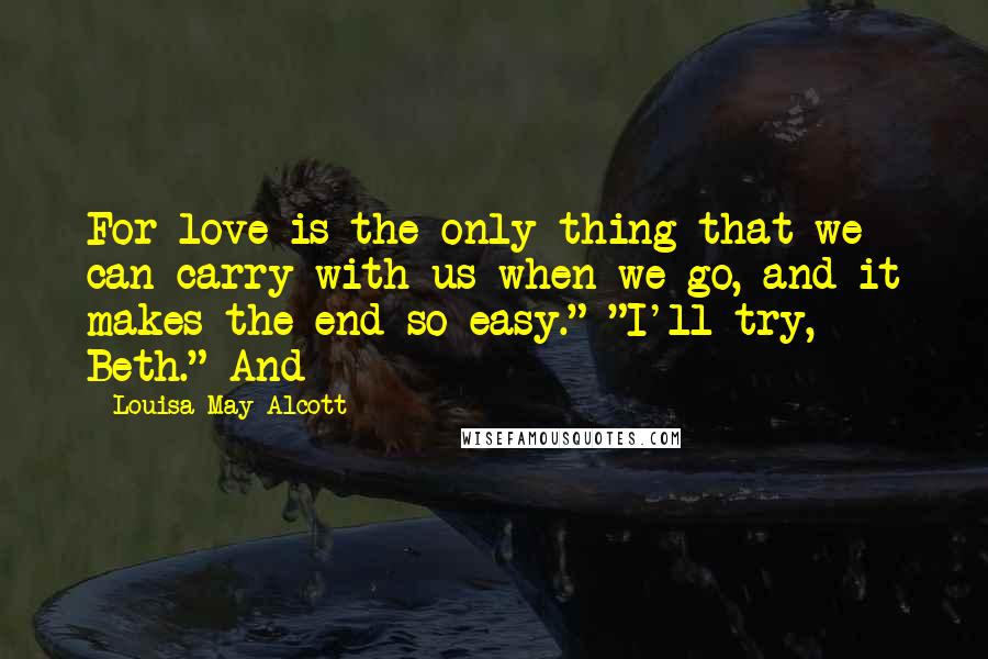 Louisa May Alcott Quotes: For love is the only thing that we can carry with us when we go, and it makes the end so easy." "I'll try, Beth." And