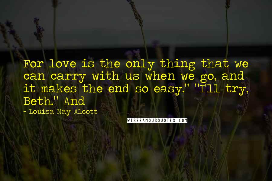 Louisa May Alcott Quotes: For love is the only thing that we can carry with us when we go, and it makes the end so easy." "I'll try, Beth." And