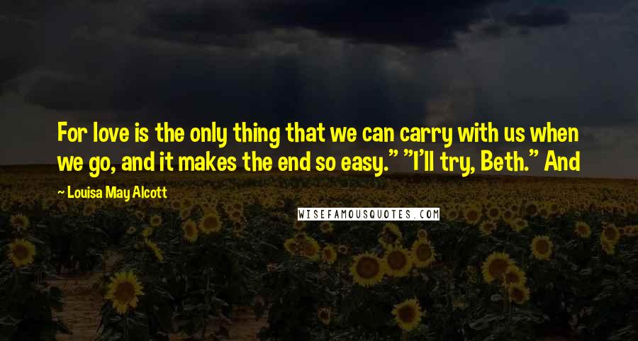 Louisa May Alcott Quotes: For love is the only thing that we can carry with us when we go, and it makes the end so easy." "I'll try, Beth." And