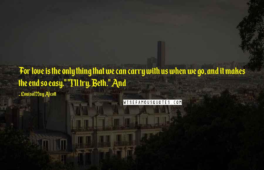 Louisa May Alcott Quotes: For love is the only thing that we can carry with us when we go, and it makes the end so easy." "I'll try, Beth." And