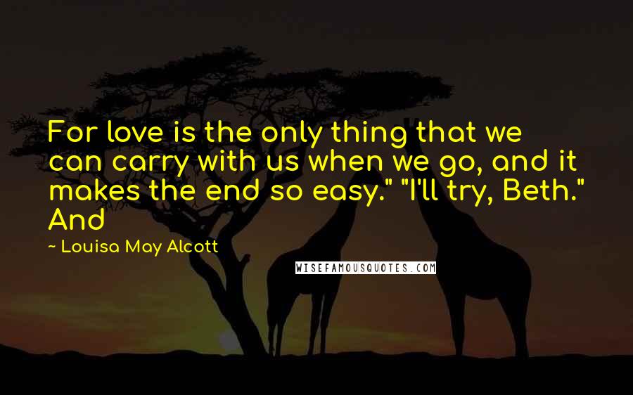 Louisa May Alcott Quotes: For love is the only thing that we can carry with us when we go, and it makes the end so easy." "I'll try, Beth." And