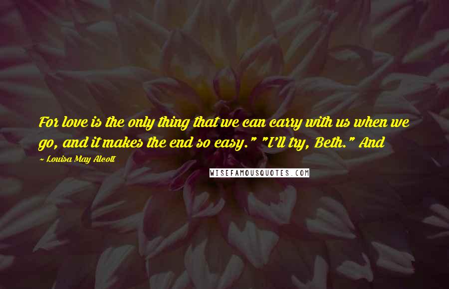 Louisa May Alcott Quotes: For love is the only thing that we can carry with us when we go, and it makes the end so easy." "I'll try, Beth." And