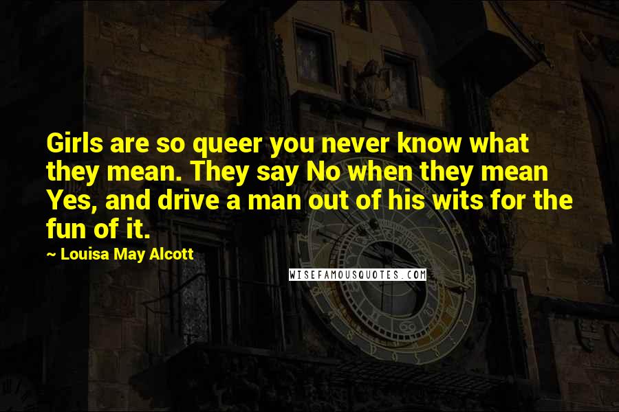 Louisa May Alcott Quotes: Girls are so queer you never know what they mean. They say No when they mean Yes, and drive a man out of his wits for the fun of it.