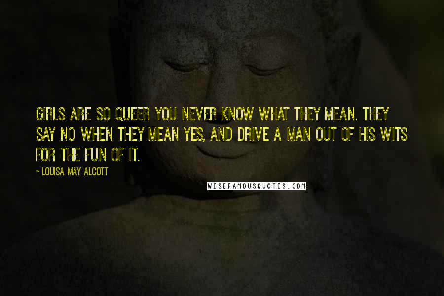 Louisa May Alcott Quotes: Girls are so queer you never know what they mean. They say No when they mean Yes, and drive a man out of his wits for the fun of it.