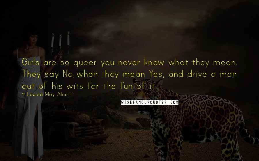 Louisa May Alcott Quotes: Girls are so queer you never know what they mean. They say No when they mean Yes, and drive a man out of his wits for the fun of it.