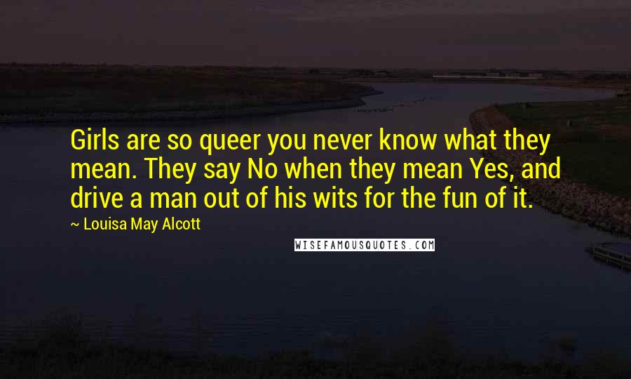 Louisa May Alcott Quotes: Girls are so queer you never know what they mean. They say No when they mean Yes, and drive a man out of his wits for the fun of it.