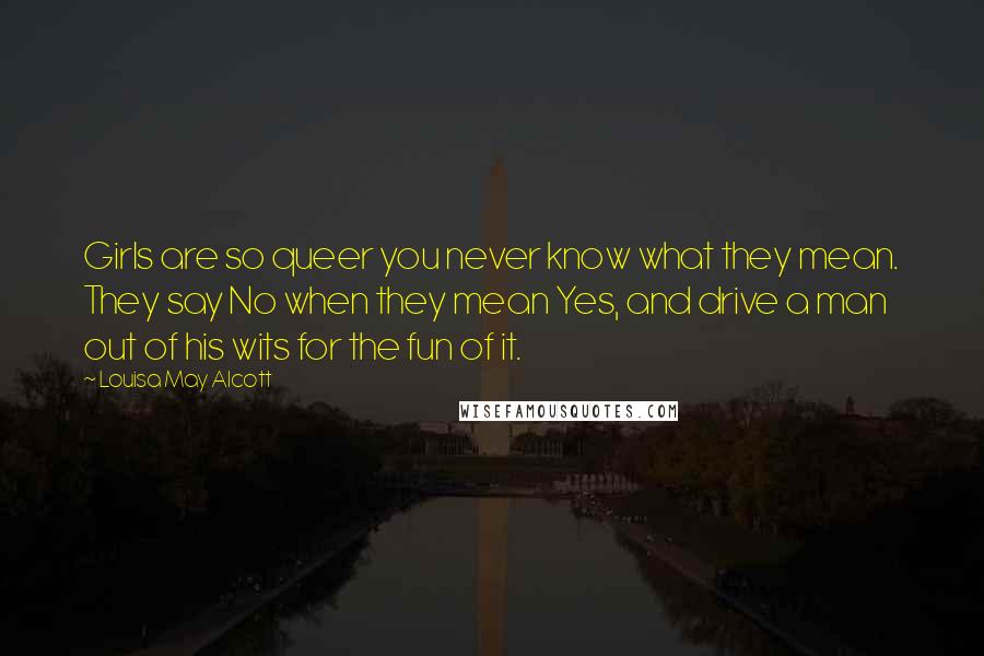 Louisa May Alcott Quotes: Girls are so queer you never know what they mean. They say No when they mean Yes, and drive a man out of his wits for the fun of it.