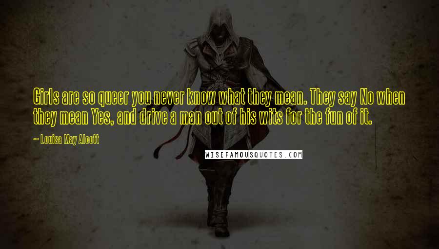 Louisa May Alcott Quotes: Girls are so queer you never know what they mean. They say No when they mean Yes, and drive a man out of his wits for the fun of it.